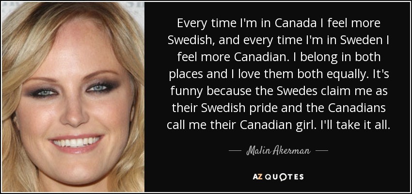 Every time I'm in Canada I feel more Swedish, and every time I'm in Sweden I feel more Canadian. I belong in both places and I love them both equally. It's funny because the Swedes claim me as their Swedish pride and the Canadians call me their Canadian girl. I'll take it all. - Malin Akerman