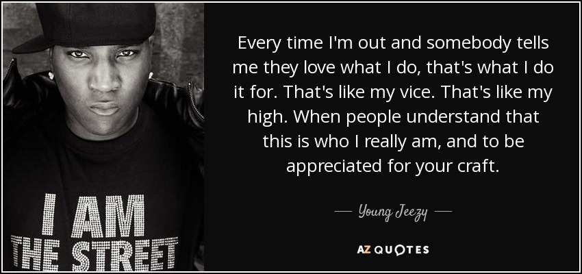 Every time I'm out and somebody tells me they love what I do, that's what I do it for. That's like my vice. That's like my high. When people understand that this is who I really am, and to be appreciated for your craft . - Young Jeezy