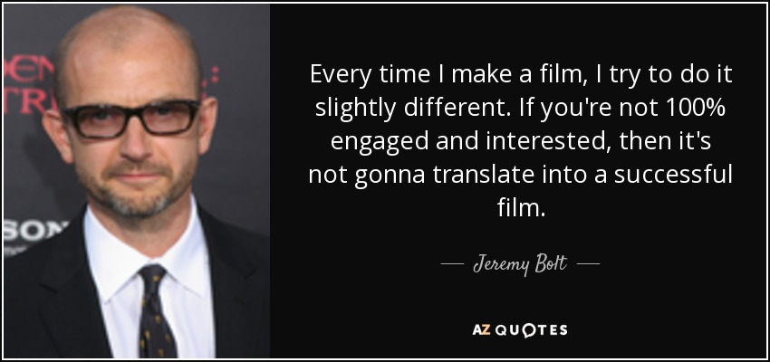 Every time I make a film, I try to do it slightly different. If you're not 100% engaged and interested, then it's not gonna translate into a successful film. - Jeremy Bolt