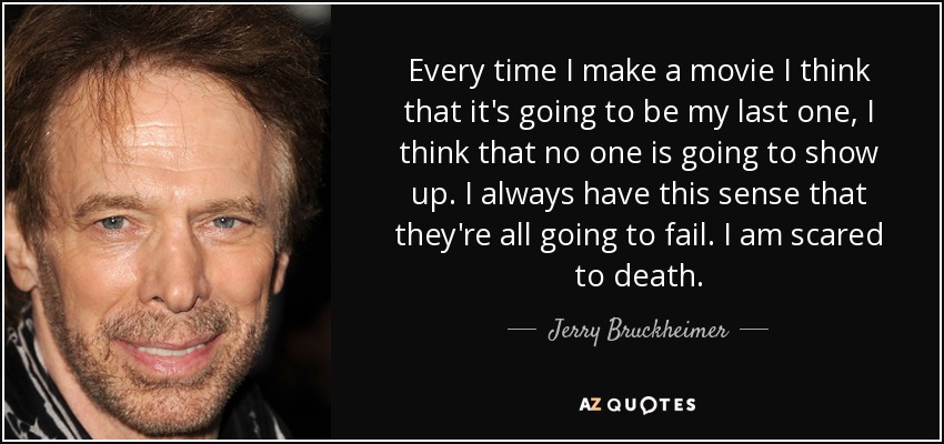 Every time I make a movie I think that it's going to be my last one, I think that no one is going to show up. I always have this sense that they're all going to fail. I am scared to death. - Jerry Bruckheimer