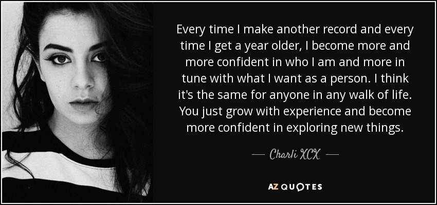 Every time I make another record and every time I get a year older, I become more and more confident in who I am and more in tune with what I want as a person. I think it's the same for anyone in any walk of life. You just grow with experience and become more confident in exploring new things. - Charli XCX