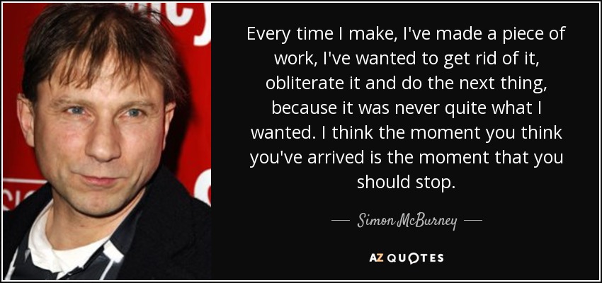 Every time I make, I've made a piece of work, I've wanted to get rid of it, obliterate it and do the next thing, because it was never quite what I wanted. I think the moment you think you've arrived is the moment that you should stop. - Simon McBurney