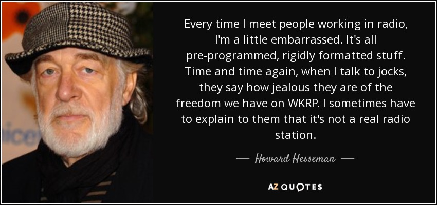 Every time I meet people working in radio, I'm a little embarrassed. It's all pre-programmed, rigidly formatted stuff. Time and time again, when I talk to jocks, they say how jealous they are of the freedom we have on WKRP. I sometimes have to explain to them that it's not a real radio station. - Howard Hesseman