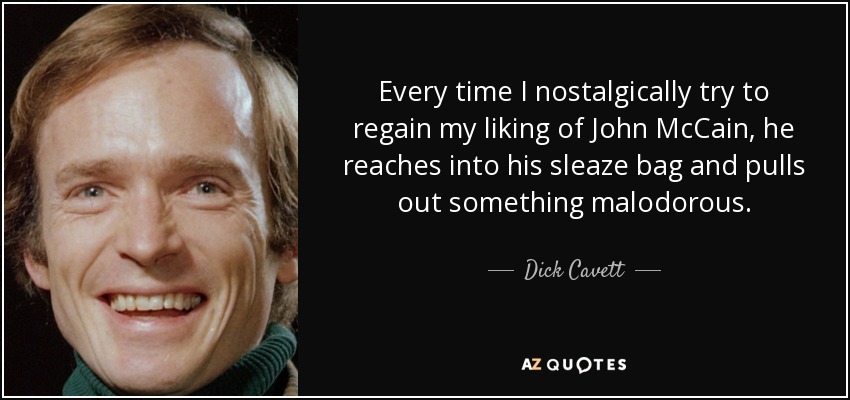 Every time I nostalgically try to regain my liking of John McCain, he reaches into his sleaze bag and pulls out something malodorous. - Dick Cavett