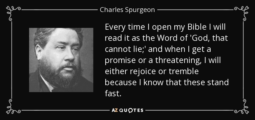 Every time I open my Bible I will read it as the Word of 'God, that cannot lie;' and when I get a promise or a threatening, I will either rejoice or tremble because I know that these stand fast. - Charles Spurgeon