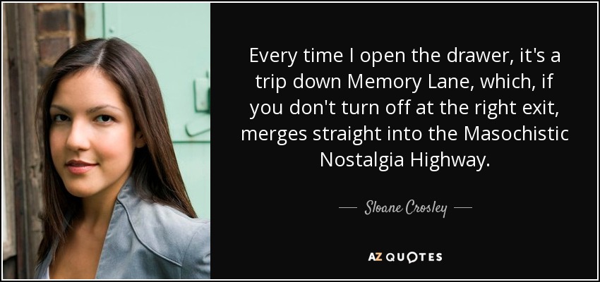 Every time I open the drawer, it's a trip down Memory Lane, which, if you don't turn off at the right exit, merges straight into the Masochistic Nostalgia Highway. - Sloane Crosley