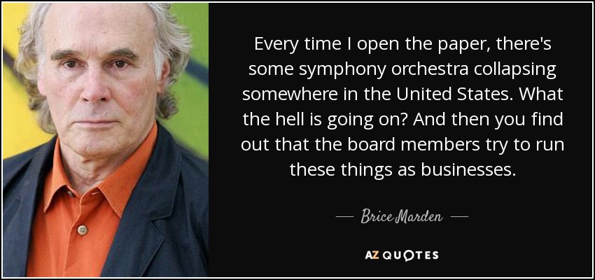 Every time I open the paper, there's some symphony orchestra collapsing somewhere in the United States. What the hell is going on? And then you find out that the board members try to run these things as businesses. - Brice Marden