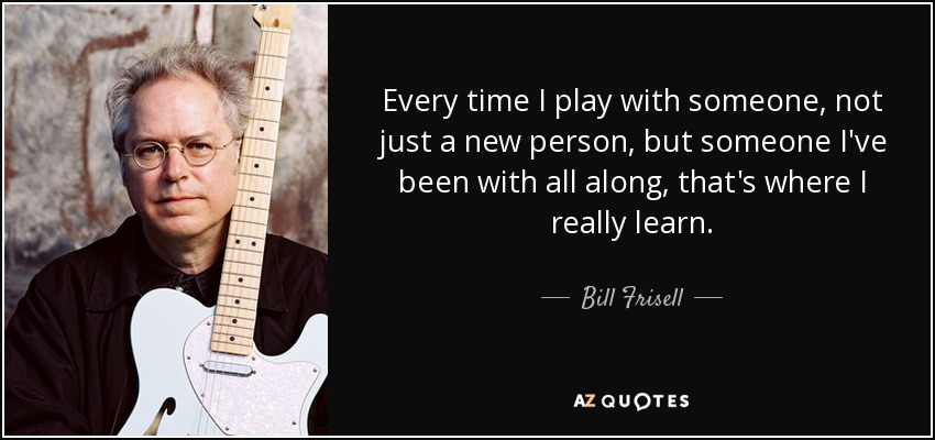 Every time I play with someone, not just a new person, but someone I've been with all along, that's where I really learn. - Bill Frisell