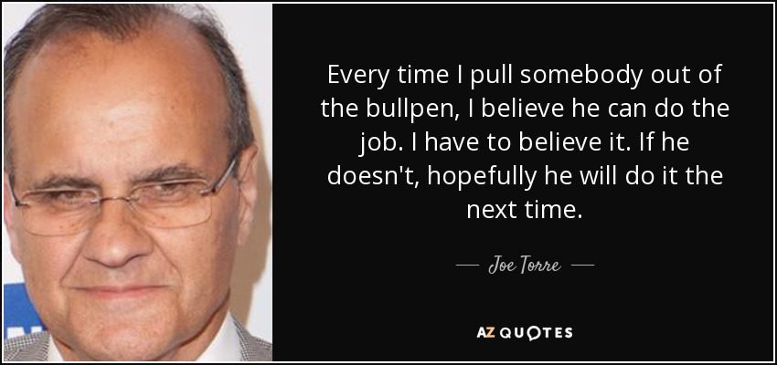 Every time I pull somebody out of the bullpen, I believe he can do the job. I have to believe it. If he doesn't, hopefully he will do it the next time. - Joe Torre