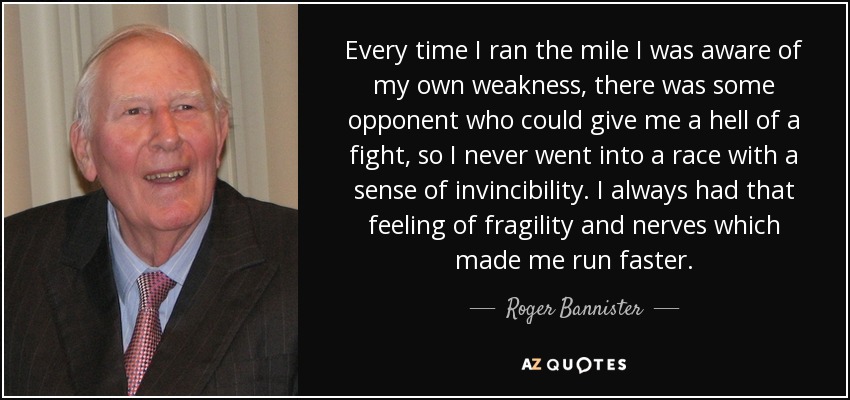 Every time I ran the mile I was aware of my own weakness, there was some opponent who could give me a hell of a fight, so I never went into a race with a sense of invincibility. I always had that feeling of fragility and nerves which made me run faster. - Roger Bannister