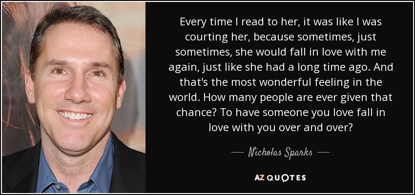 Every time I read to her, it was like I was courting her, because sometimes, just sometimes, she would fall in love with me again, just like she had a long time ago. And that's the most wonderful feeling in the world. How many people are ever given that chance? To have someone you love fall in love with you over and over? - Nicholas Sparks