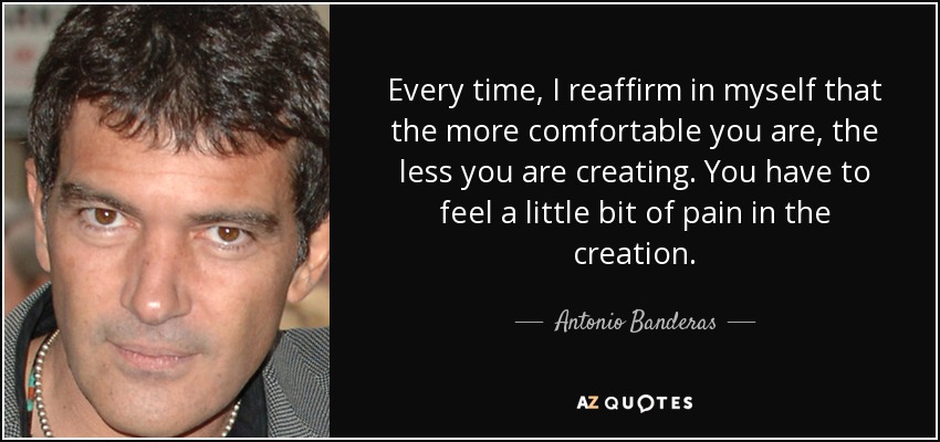 Every time, I reaffirm in myself that the more comfortable you are, the less you are creating. You have to feel a little bit of pain in the creation. - Antonio Banderas