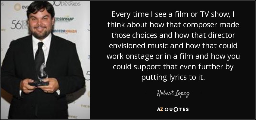 Every time I see a film or TV show, I think about how that composer made those choices and how that director envisioned music and how that could work onstage or in a film and how you could support that even further by putting lyrics to it. - Robert Lopez