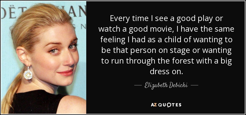 Every time I see a good play or watch a good movie, I have the same feeling I had as a child of wanting to be that person on stage or wanting to run through the forest with a big dress on. - Elizabeth Debicki