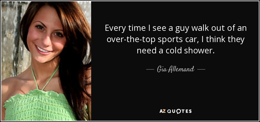 Every time I see a guy walk out of an over-the-top sports car, I think they need a cold shower. - Gia Allemand