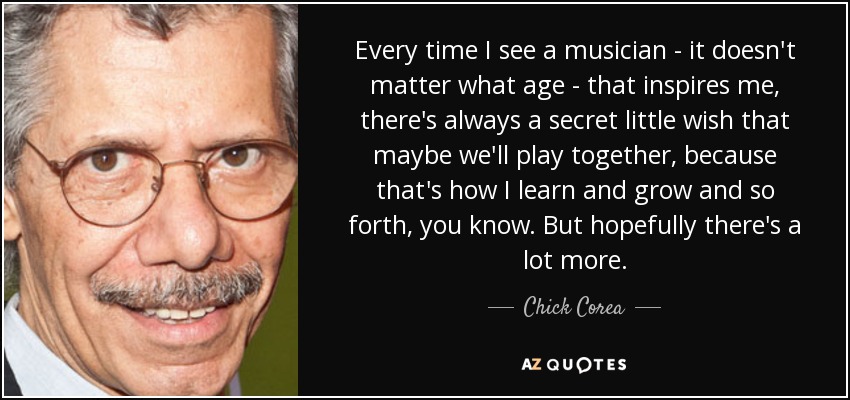 Every time I see a musician - it doesn't matter what age - that inspires me, there's always a secret little wish that maybe we'll play together, because that's how I learn and grow and so forth, you know. But hopefully there's a lot more. - Chick Corea