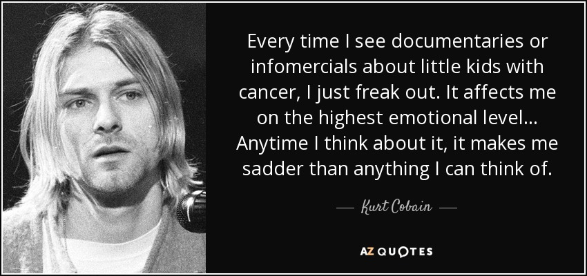 Every time I see documentaries or infomercials about little kids with cancer, I just freak out. It affects me on the highest emotional level... Anytime I think about it, it makes me sadder than anything I can think of. - Kurt Cobain