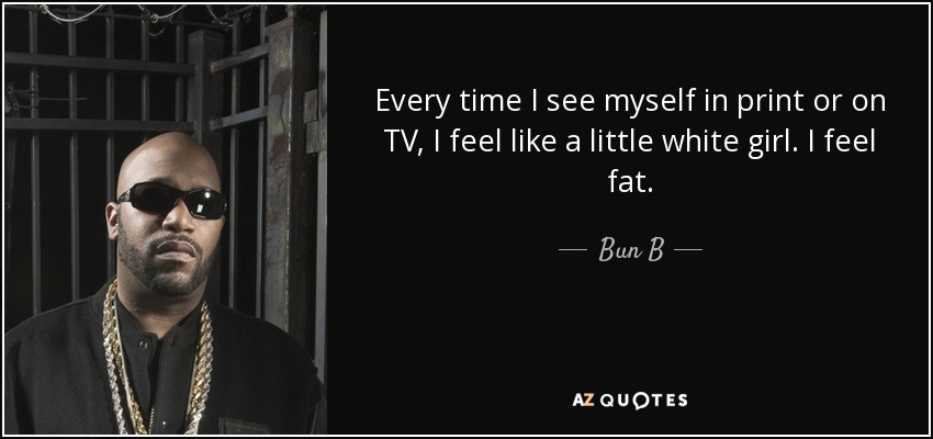 Every time I see myself in print or on TV, I feel like a little white girl. I feel fat. - Bun B