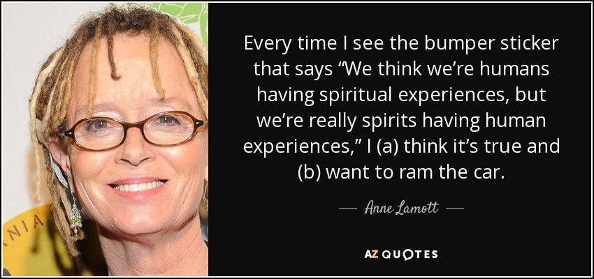Every time I see the bumper sticker that says “We think we’re humans having spiritual experiences, but we’re really spirits having human experiences,” I (a) think it’s true and (b) want to ram the car. - Anne Lamott