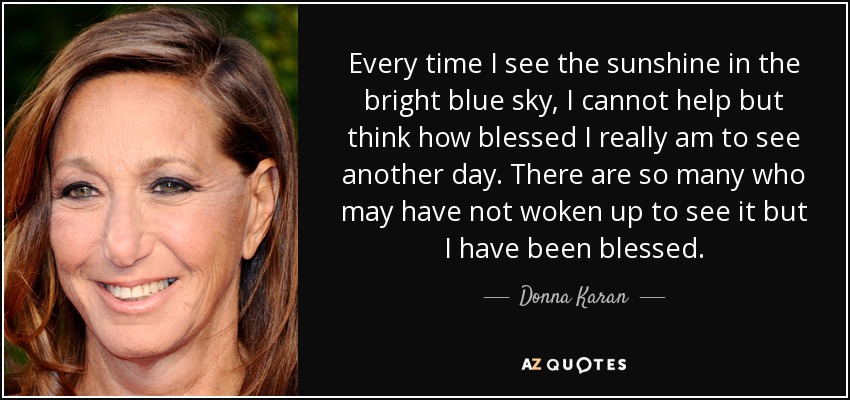 Every time I see the sunshine in the bright blue sky, I cannot help but think how blessed I really am to see another day. There are so many who may have not woken up to see it but I have been blessed. - Donna Karan