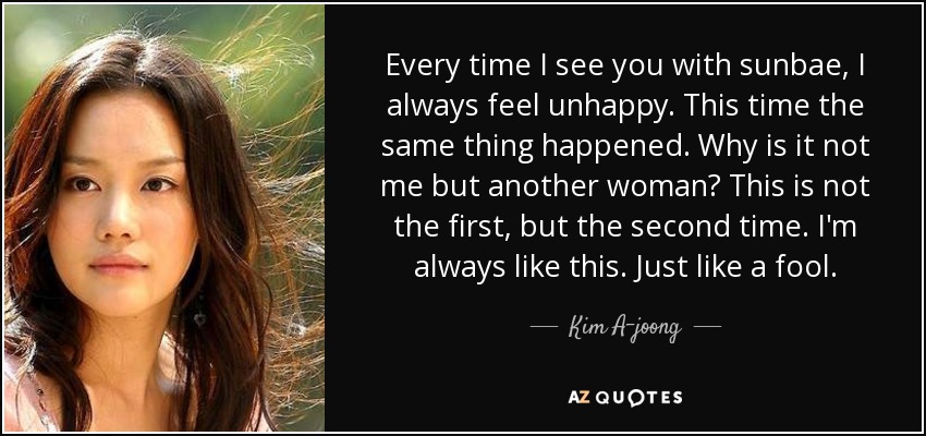 Every time I see you with sunbae, I always feel unhappy. This time the same thing happened. Why is it not me but another woman? This is not the first, but the second time. I'm always like this. Just like a fool. - Kim A-joong