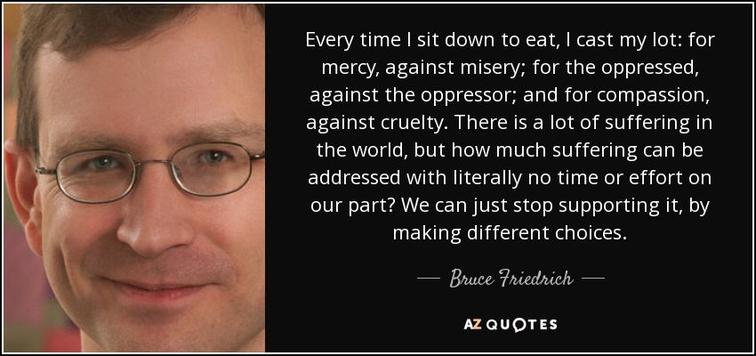 Every time I sit down to eat, I cast my lot: for mercy, against misery; for the oppressed, against the oppressor; and for compassion, against cruelty. There is a lot of suffering in the world, but how much suffering can be addressed with literally no time or effort on our part? We can just stop supporting it, by making different choices. - Bruce Friedrich