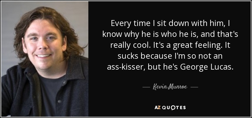 Every time I sit down with him, I know why he is who he is, and that's really cool. It's a great feeling. It sucks because I'm so not an ass-kisser, but he's George Lucas. - Kevin Munroe