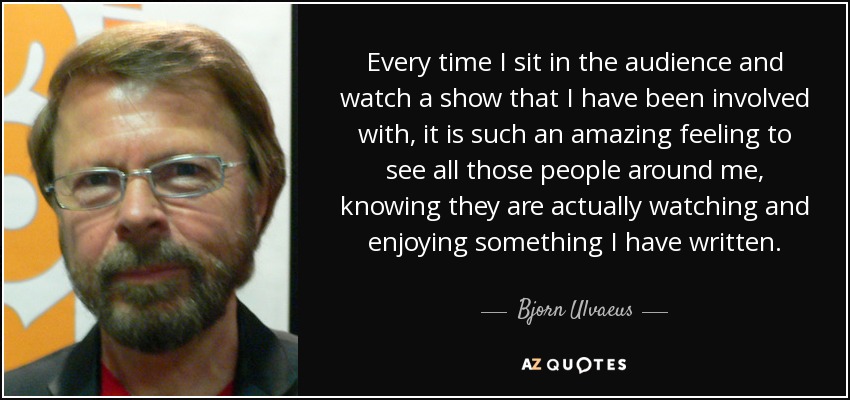 Every time I sit in the audience and watch a show that I have been involved with, it is such an amazing feeling to see all those people around me, knowing they are actually watching and enjoying something I have written. - Bjorn Ulvaeus