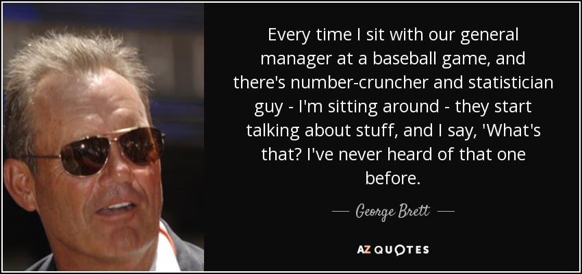 Every time I sit with our general manager at a baseball game, and there's number-cruncher and statistician guy - I'm sitting around - they start talking about stuff, and I say, 'What's that? I've never heard of that one before. - George Brett