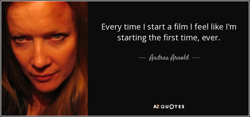 Every time I start a film I feel like I'm starting the first time, ever. - Andrea Arnold