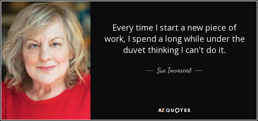 Every time I start a new piece of work, I spend a long while under the duvet thinking I can't do it. - Sue Townsend