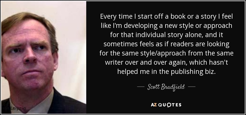 Every time I start off a book or a story I feel like I'm developing a new style or approach for that individual story alone, and it sometimes feels as if readers are looking for the same style/approach from the same writer over and over again, which hasn't helped me in the publishing biz. - Scott Bradfield