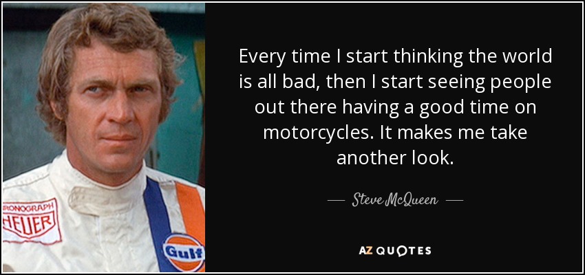 Every time I start thinking the world is all bad, then I start seeing people out there having a good time on motorcycles. It makes me take another look. - Steve McQueen
