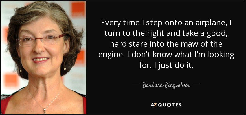 Every time I step onto an airplane, I turn to the right and take a good, hard stare into the maw of the engine. I don't know what I'm looking for. I just do it. - Barbara Kingsolver