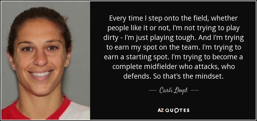 Every time I step onto the field, whether people like it or not, I'm not trying to play dirty - I'm just playing tough. And I'm trying to earn my spot on the team. I'm trying to earn a starting spot. I'm trying to become a complete midfielder who attacks, who defends. So that's the mindset. - Carli Lloyd