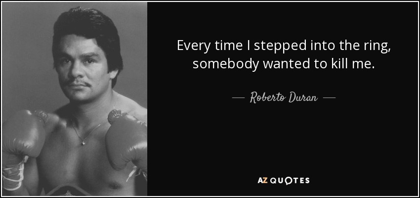 Every time I stepped into the ring, somebody wanted to kill me. - Roberto Duran