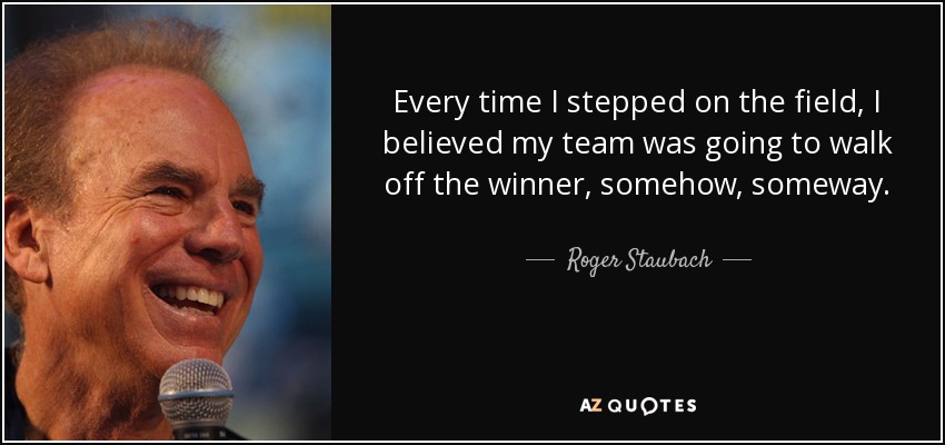 Every time I stepped on the field, I believed my team was going to walk off the winner, somehow, someway. - Roger Staubach