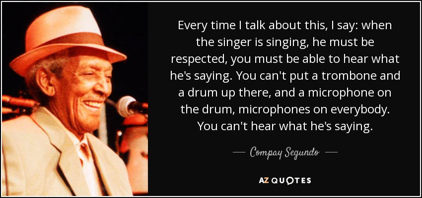 Every time I talk about this, I say: when the singer is singing, he must be respected, you must be able to hear what he's saying. You can't put a trombone and a drum up there, and a microphone on the drum, microphones on everybody. You can't hear what he's saying. - Compay Segundo