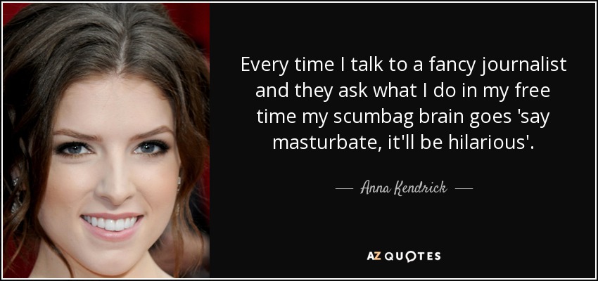 Every time I talk to a fancy journalist and they ask what I do in my free time my scumbag brain goes 'say masturbate, it'll be hilarious'. - Anna Kendrick