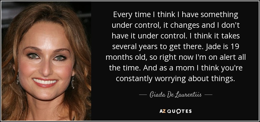 Every time I think I have something under control, it changes and I don't have it under control. I think it takes several years to get there. Jade is 19 months old, so right now I'm on alert all the time. And as a mom I think you're constantly worrying about things. - Giada De Laurentiis