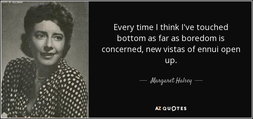 Every time I think I've touched bottom as far as boredom is concerned, new vistas of ennui open up. - Margaret Halsey