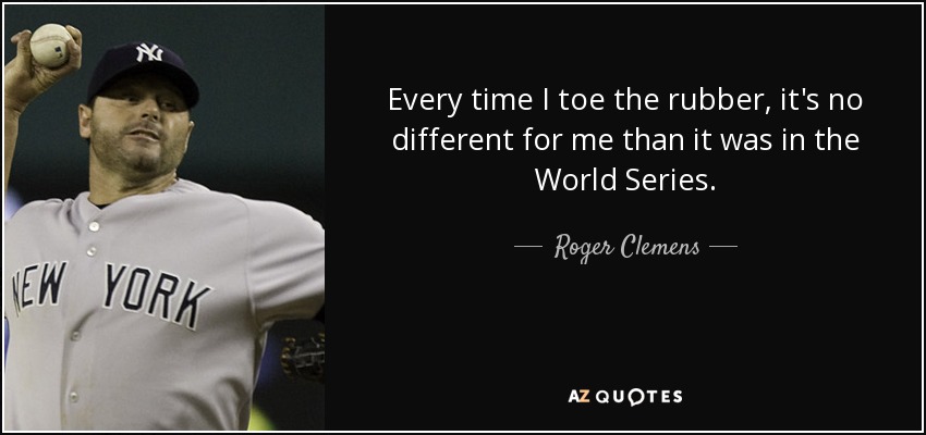 Every time I toe the rubber, it's no different for me than it was in the World Series. - Roger Clemens