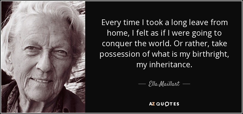 Every time I took a long leave from home, I felt as if I were going to conquer the world. Or rather, take possession of what is my birthright, my inheritance. - Ella Maillart