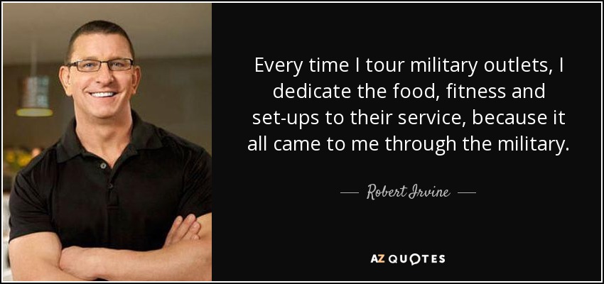 Every time I tour military outlets, I dedicate the food, fitness and set-ups to their service, because it all came to me through the military. - Robert Irvine