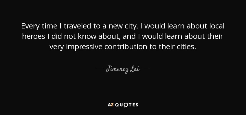 Every time I traveled to a new city, I would learn about local heroes I did not know about, and I would learn about their very impressive contribution to their cities. - Jimenez Lai