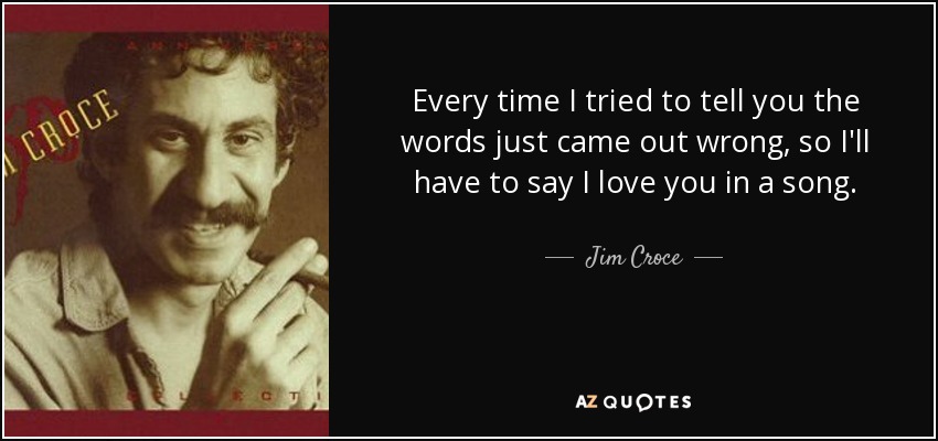 Every time I tried to tell you the words just came out wrong, so I'll have to say I love you in a song. - Jim Croce