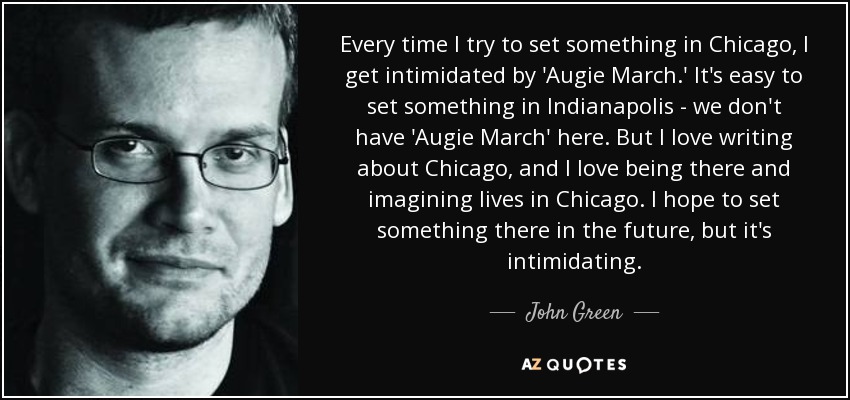 Every time I try to set something in Chicago, I get intimidated by 'Augie March.' It's easy to set something in Indianapolis - we don't have 'Augie March' here. But I love writing about Chicago, and I love being there and imagining lives in Chicago. I hope to set something there in the future, but it's intimidating. - John Green