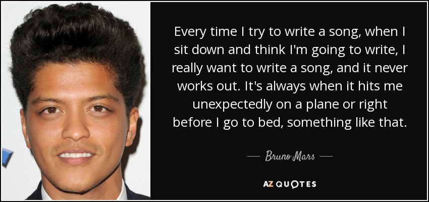 Every time I try to write a song, when I sit down and think I'm going to write, I really want to write a song, and it never works out. It's always when it hits me unexpectedly on a plane or right before I go to bed, something like that. - Bruno Mars