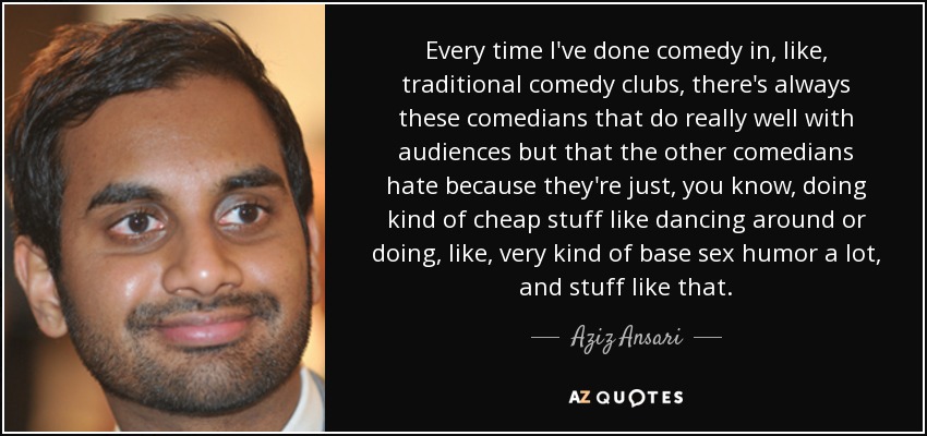 Every time I've done comedy in, like, traditional comedy clubs, there's always these comedians that do really well with audiences but that the other comedians hate because they're just, you know, doing kind of cheap stuff like dancing around or doing, like, very kind of base sex humor a lot, and stuff like that. - Aziz Ansari