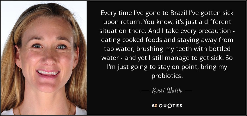 Every time I've gone to Brazil I've gotten sick upon return. You know, it's just a different situation there. And I take every precaution - eating cooked foods and staying away from tap water, brushing my teeth with bottled water - and yet I still manage to get sick. So I'm just going to stay on point, bring my probiotics. - Kerri Walsh